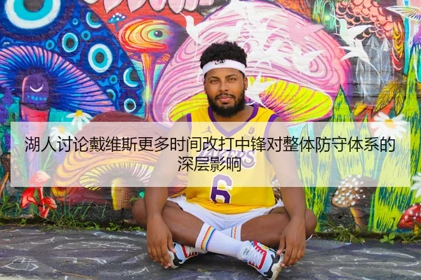 湖人讨论戴维斯更多时间改打中锋对整体防守体系的深层影响
