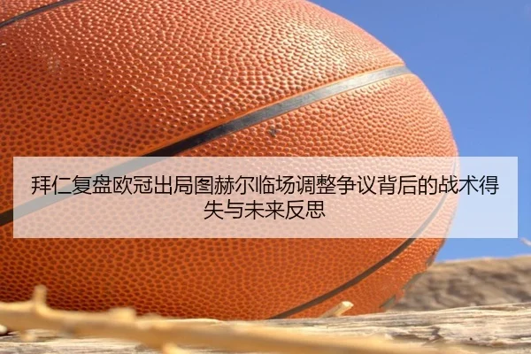 拜仁复盘欧冠出局图赫尔临场调整争议背后的战术得失与未来反思