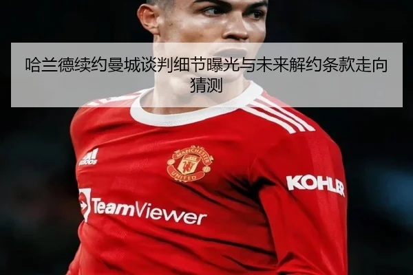 哈兰德续约曼城谈判细节曝光与未来解约条款走向猜测