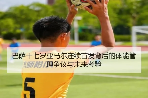 巴萨十七岁亚马尔连续首发背后的体能管理争议与未来考验