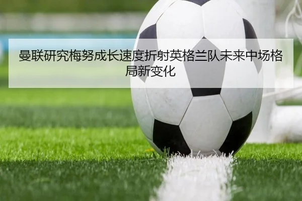 曼联研究梅努成长速度折射英格兰队未来中场格局新变化