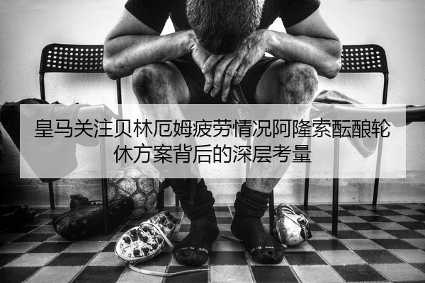 皇马关注贝林厄姆疲劳情况阿隆索酝酿轮休方案背后的深层考量