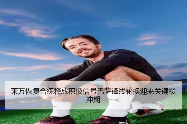 莱万恢复合练释放积极信号巴萨锋线轮换迎来关键缓冲期